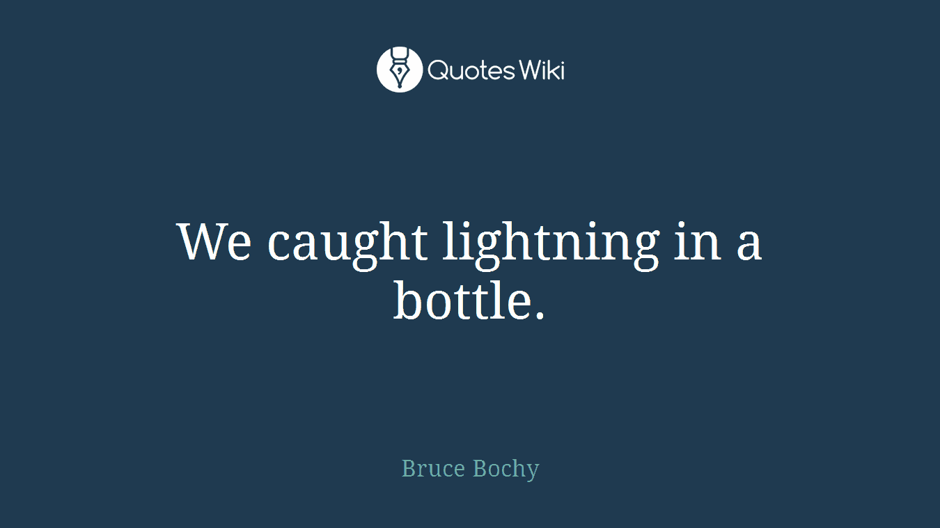 We caught lightning in a bottle.