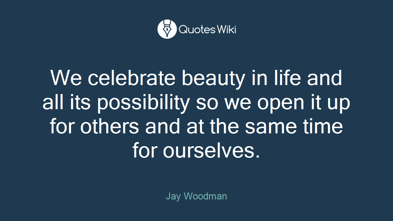 We celebrate beauty in life and all its possibility so we open it up for others and at the same time for ourselves.
