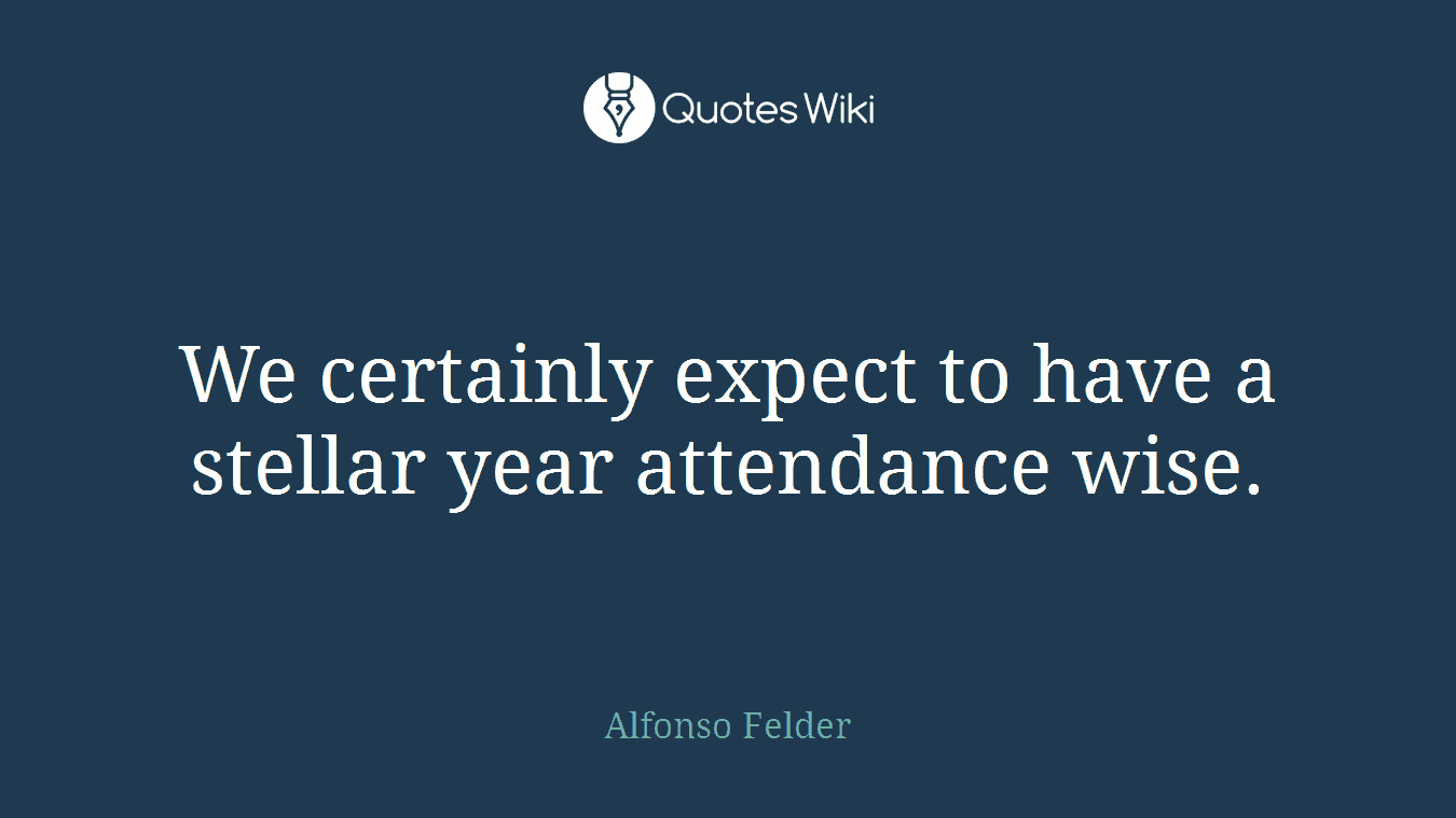 We certainly expect to have a stellar year attendance wise.