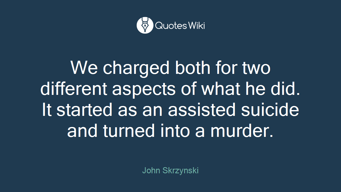 We charged both for two different aspects of what he did. It started as an assisted suicide and turned into a murder.