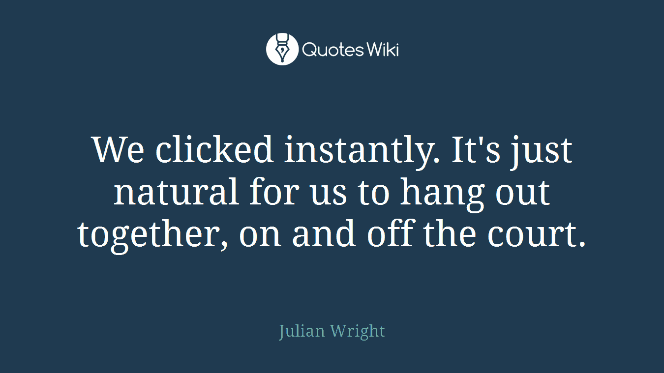 We clicked instantly. It's just natural for us to hang out together, on and off the court.
