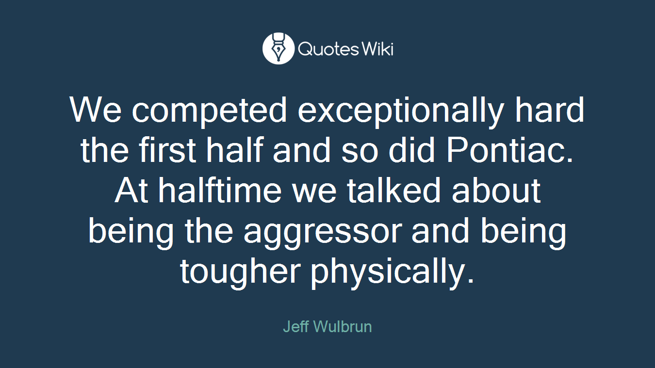 We competed exceptionally hard the first half and so did Pontiac. At halftime we talked about being the aggressor and being tougher physically.
