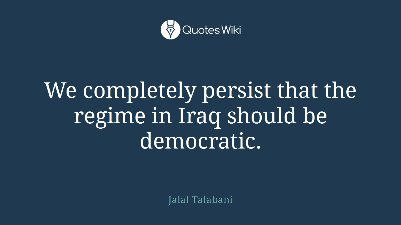 We completely persist that the regime in Iraq should be democratic.