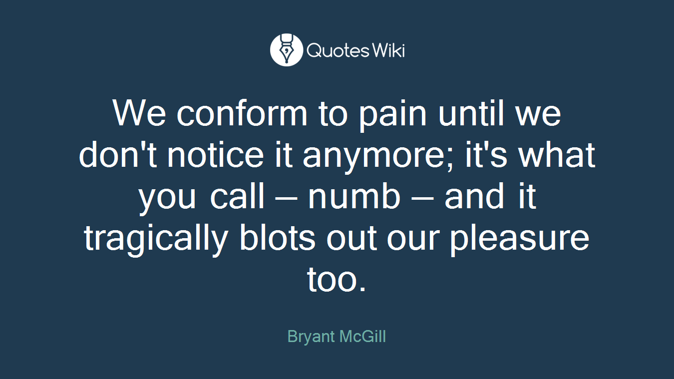 We conform to pain until we don't notice it anymore; it's what you call — numb — and it tragically blots out our pleasure too.