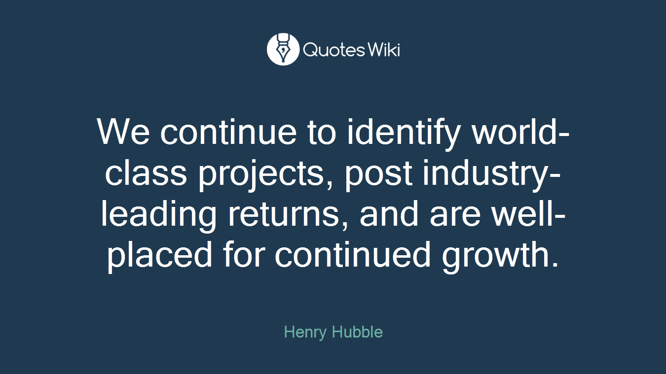 We continue to identify world-class projects, post industry-leading returns, and are well-placed for continued growth.