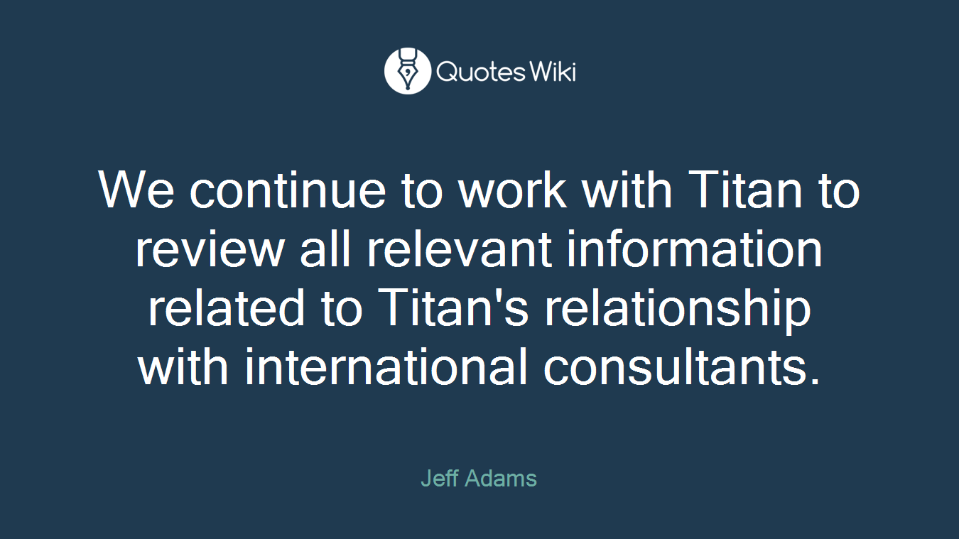 We continue to work with Titan to review all relevant information related to Titan's relationship with international consultants.