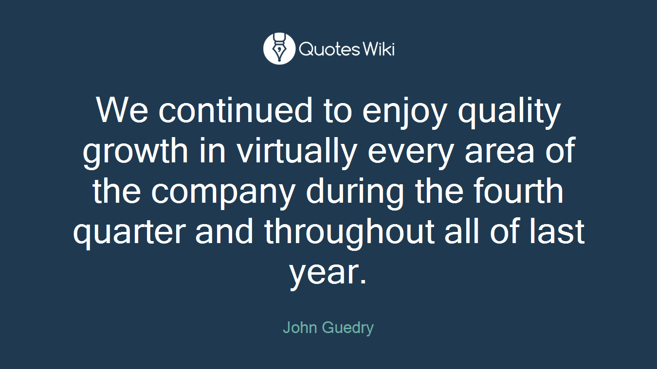 We continued to enjoy quality growth in virtually every area of the company during the fourth quarter and throughout all of last year.