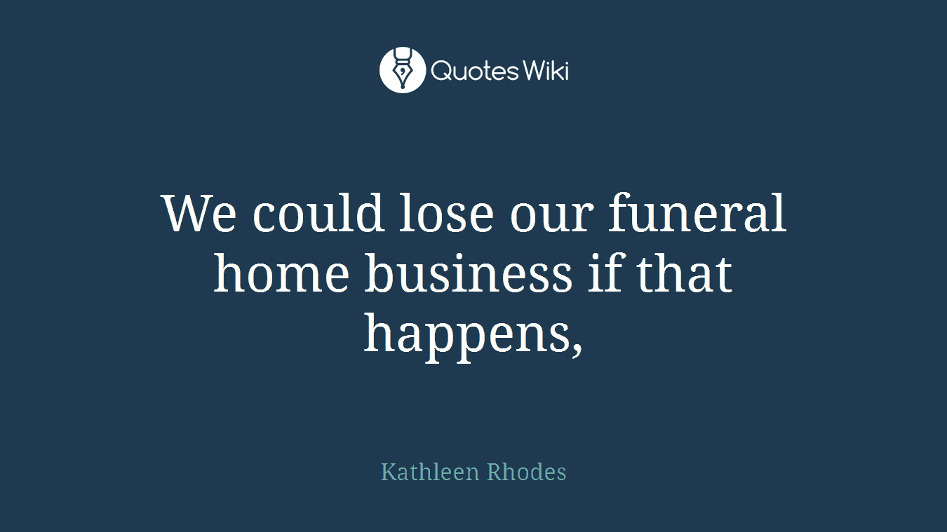 We could lose our funeral home business if that happens,