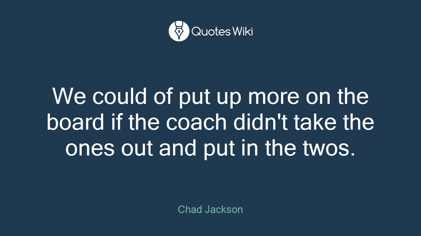 We could of put up more on the board if the coach didn't take the ones out and put in the twos.