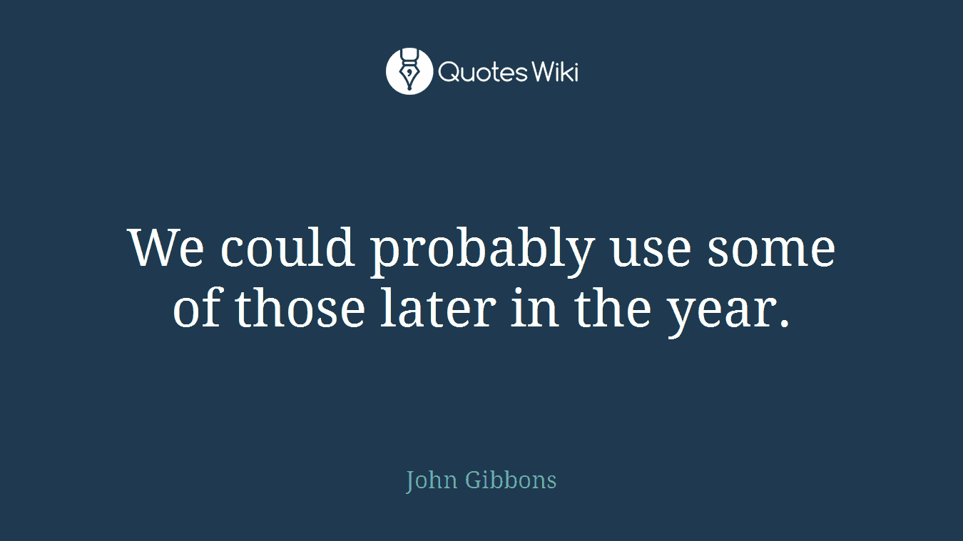 We could probably use some of those later in the year.