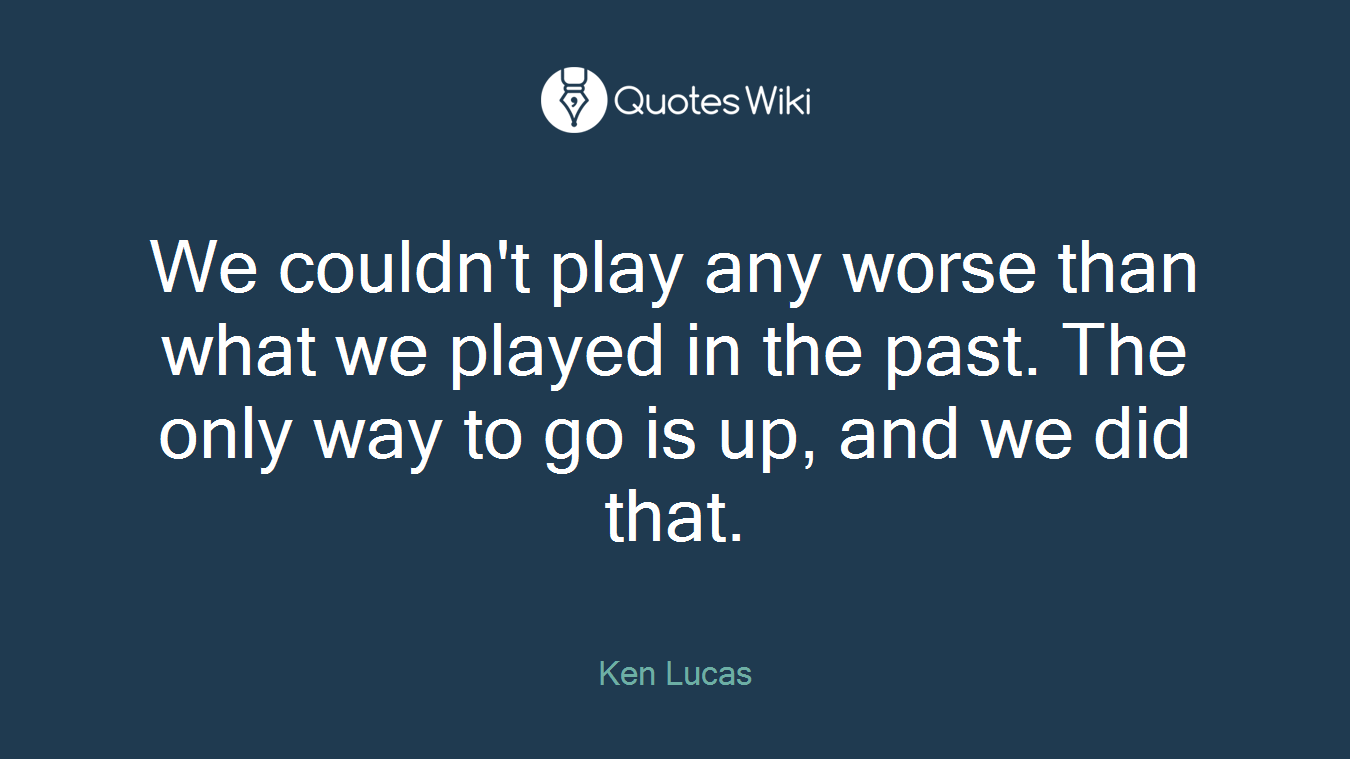 We couldn't play any worse than what we played in the past. The only way to go is up, and we did that.