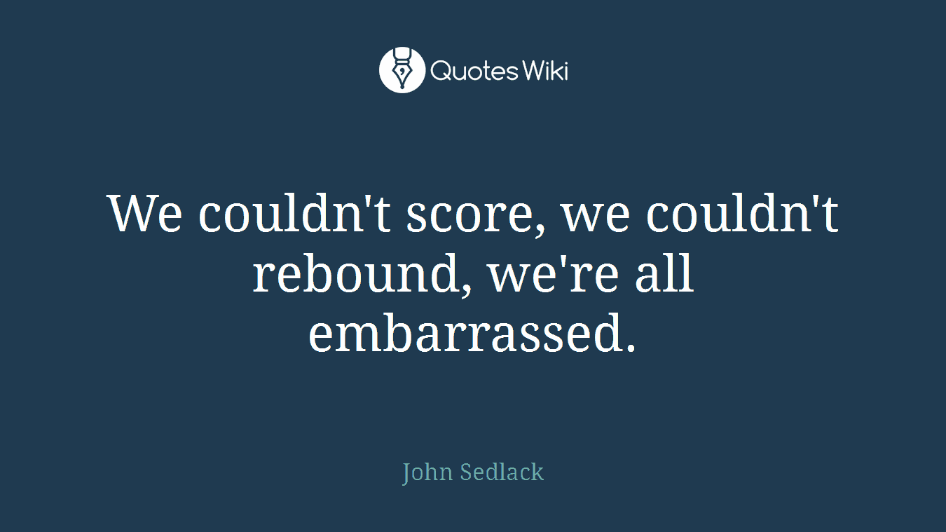 We couldn't score, we couldn't rebound, we're all embarrassed.