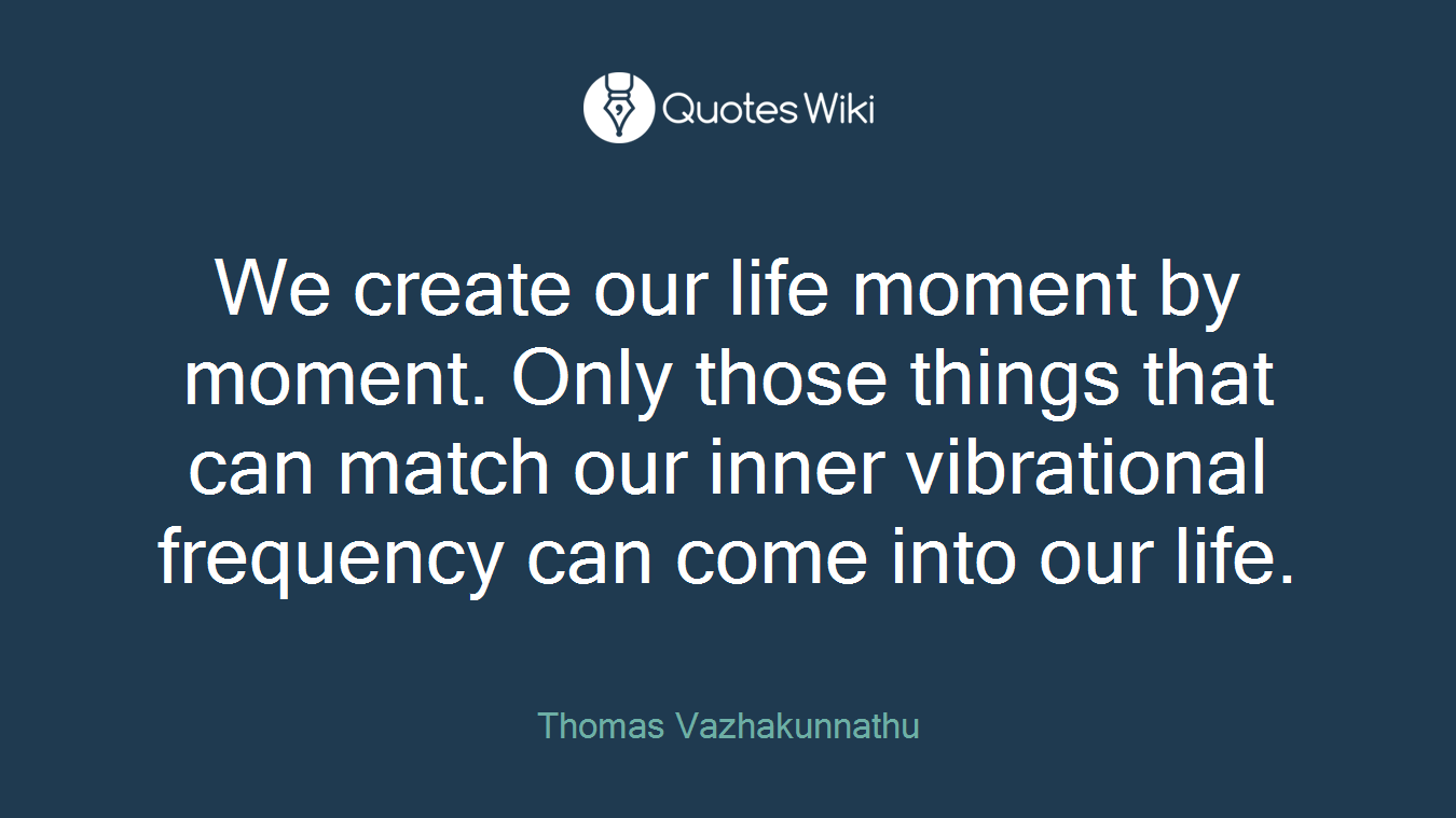 We create our life moment by moment. Only those things that can match our inner vibrational frequency can come into our life.