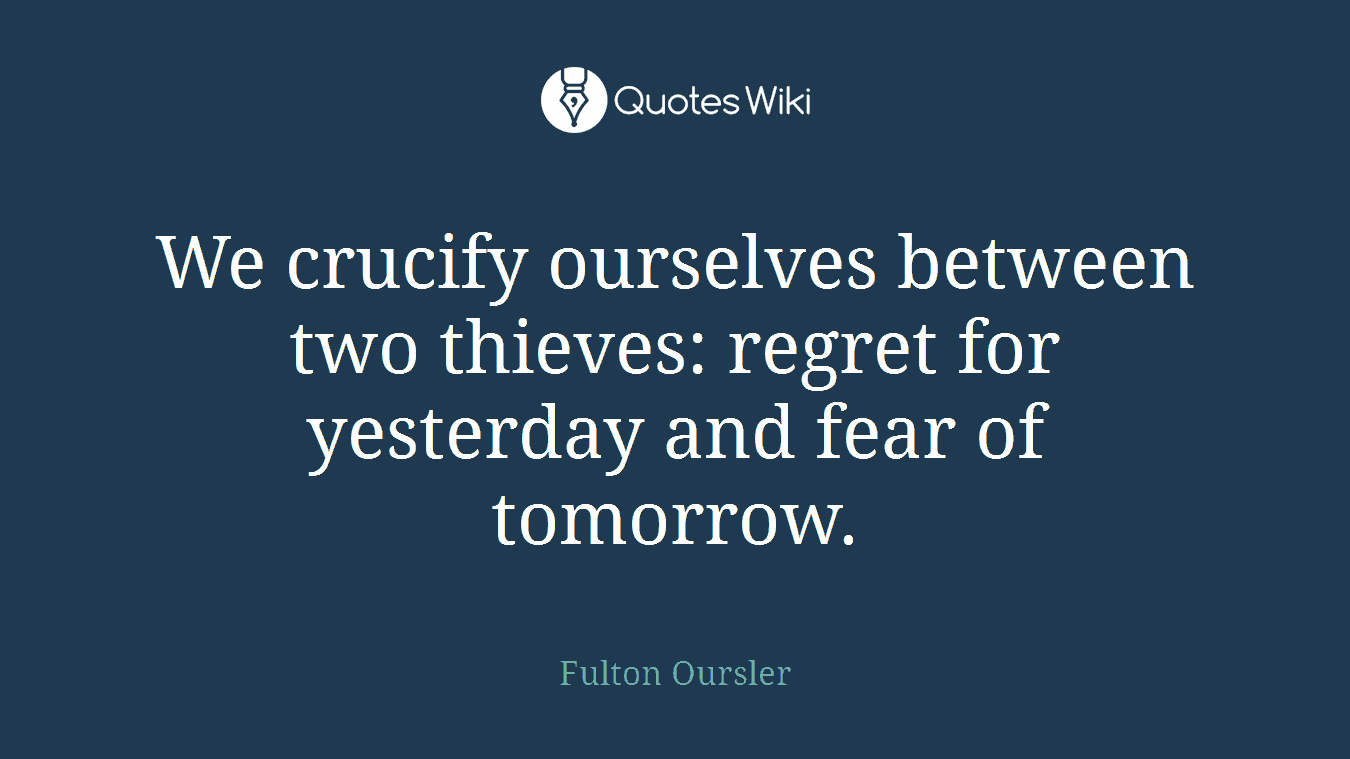 We crucify ourselves between two thieves: regret for yesterday and fear of tomorrow.