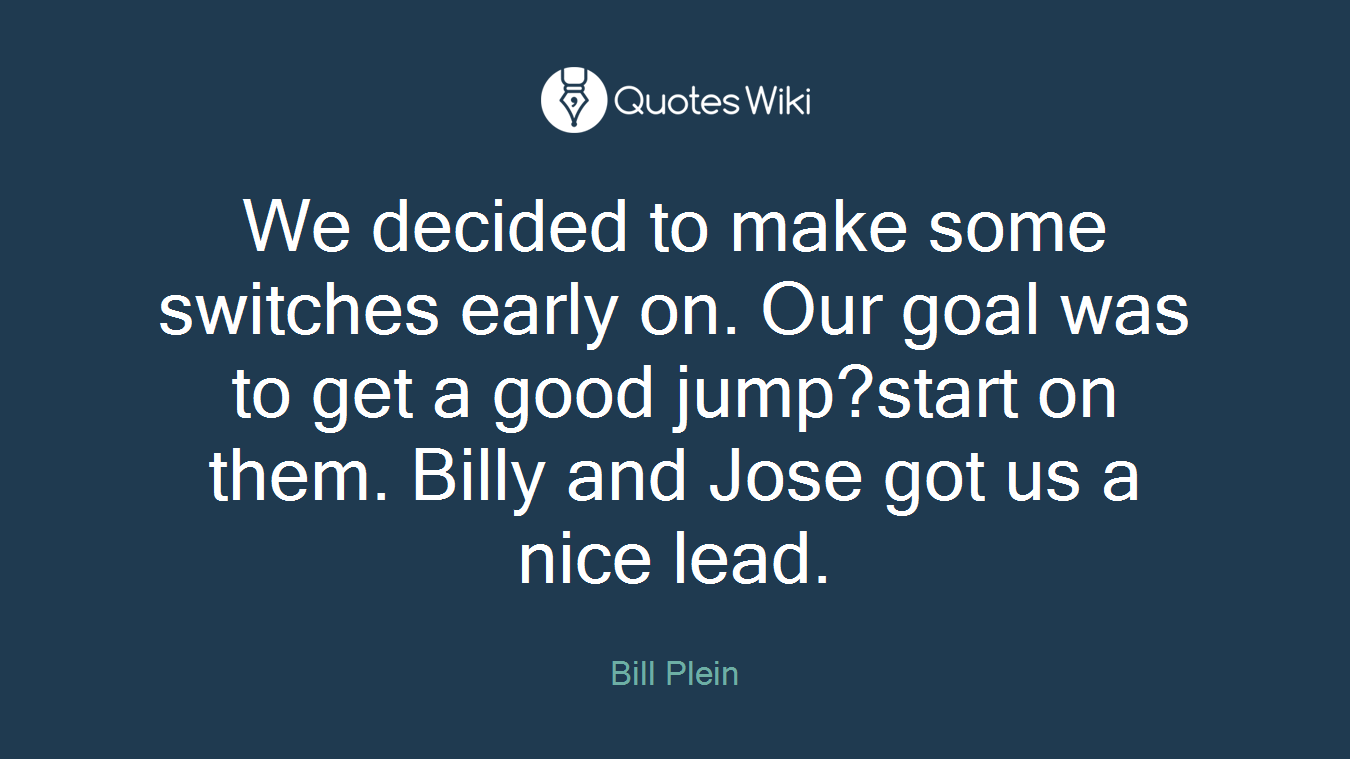 We decided to make some switches early on. Our goal was to get a good jump?start on them. Billy and Jose got us a nice lead.