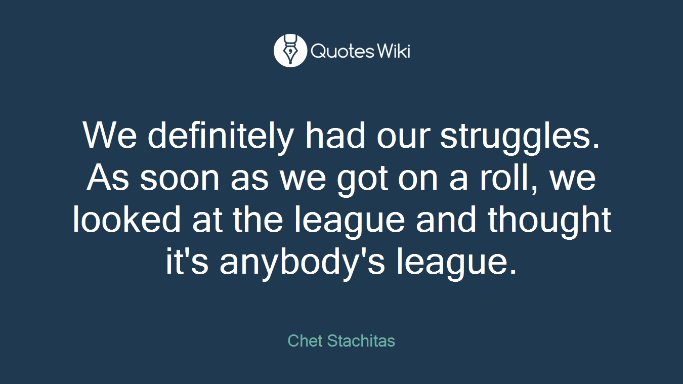 We definitely had our struggles. As soon as we got on a roll, we looked at the league and thought it's anybody's league.