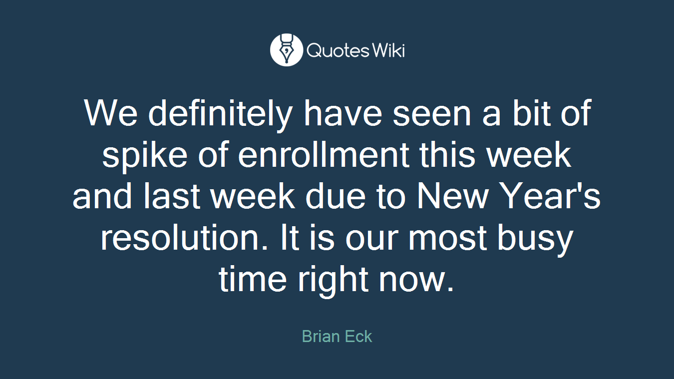 We definitely have seen a bit of spike of enrollment this week and last week due to New Year's resolution. It is our most busy time right now.