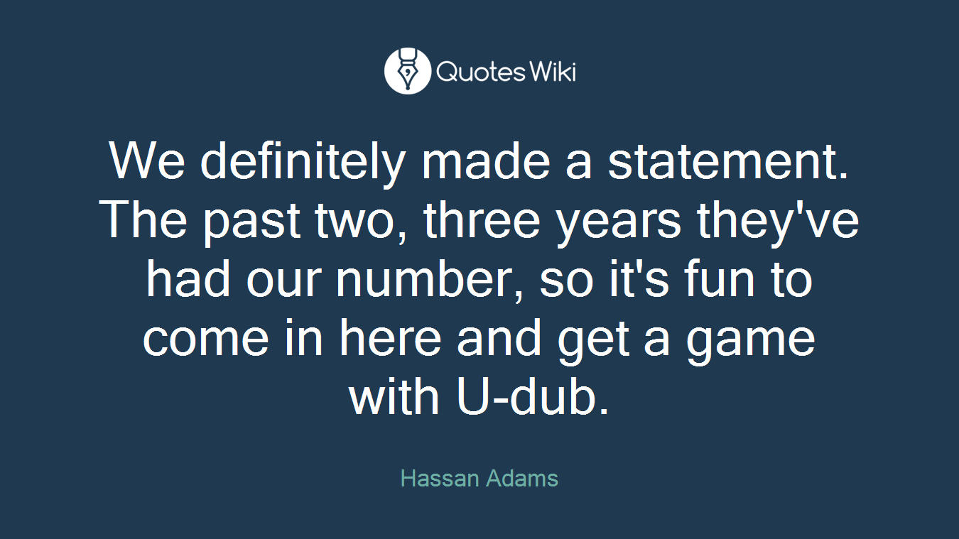 We definitely made a statement. The past two, three years they've had our number, so it's fun to come in here and get a game with U-dub.
