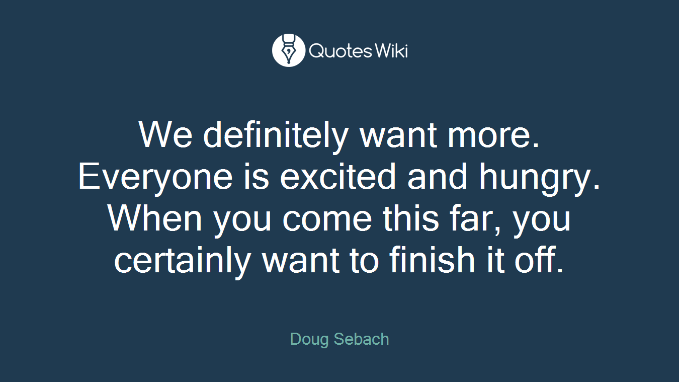 We definitely want more. Everyone is excited and hungry. When you come this far, you certainly want to finish it off.