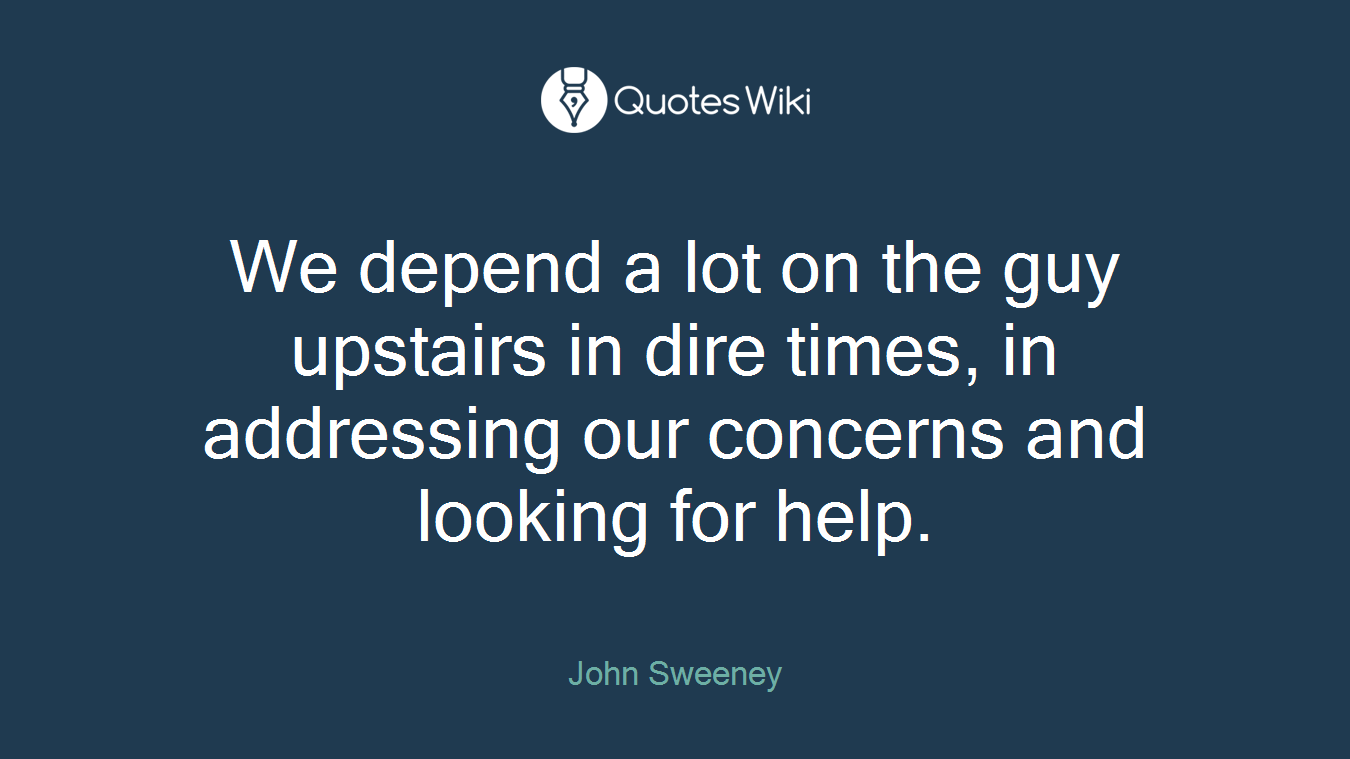 We depend a lot on the guy upstairs in dire times, in addressing our concerns and looking for help.