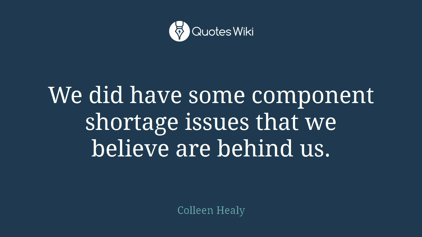 We did have some component shortage issues that we believe are behind us.