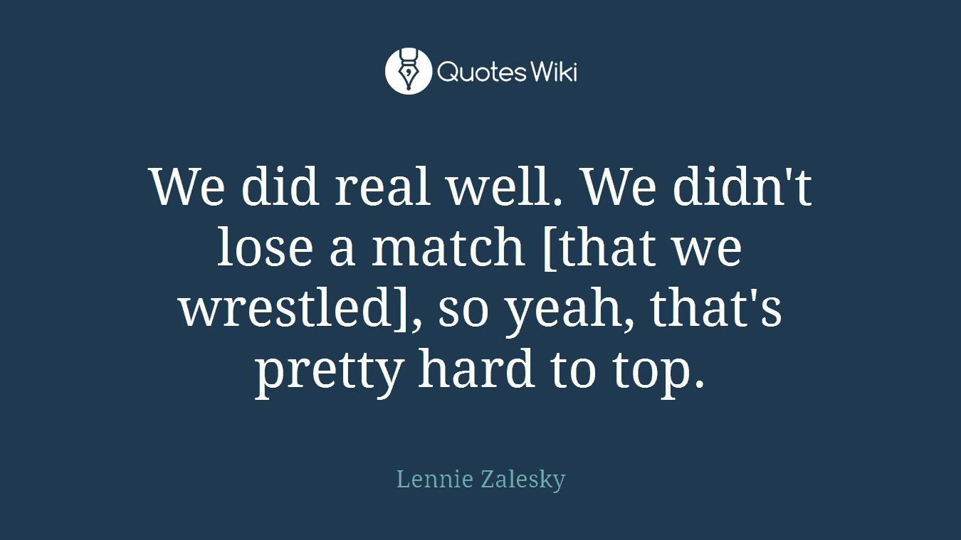 We did real well. We didn't lose a match [that we wrestled], so yeah, that's pretty hard to top.