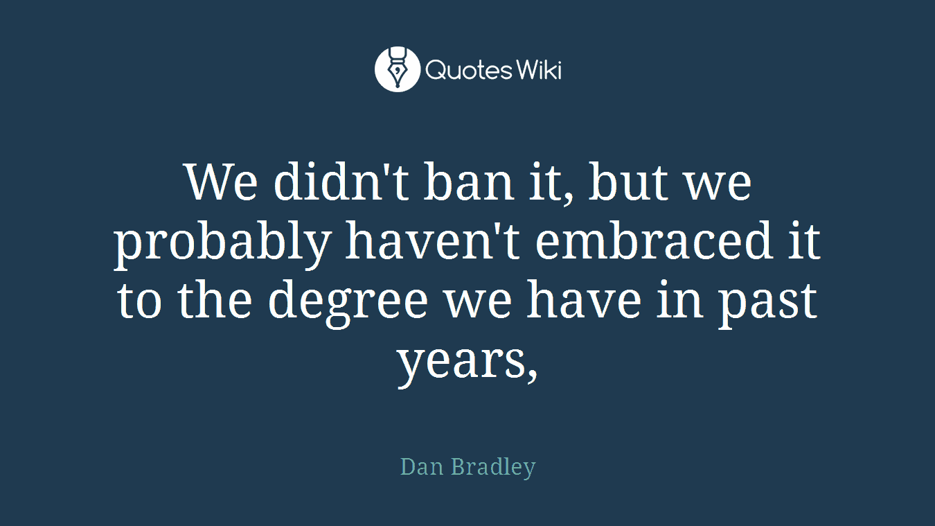 We didn't ban it, but we probably haven't embraced it to the degree we have in past years,