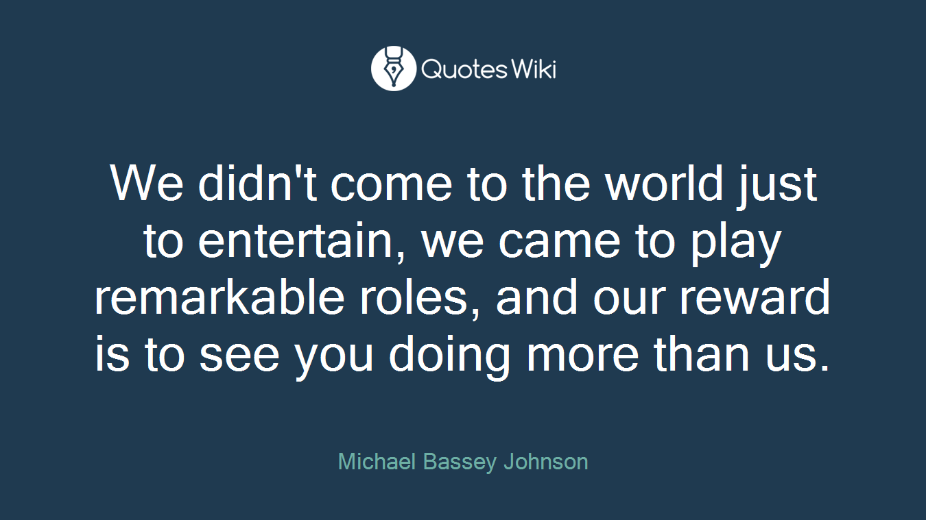 We didn't come to the world just to entertain, we came to play remarkable roles, and our reward is to see you doing more than us.