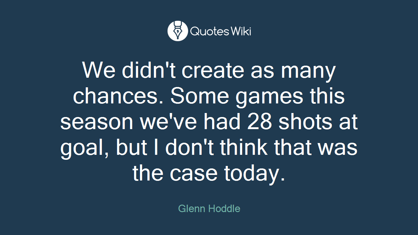We didn't create as many chances. Some games this season we've had 28 shots at goal, but I don't think that was the case today.