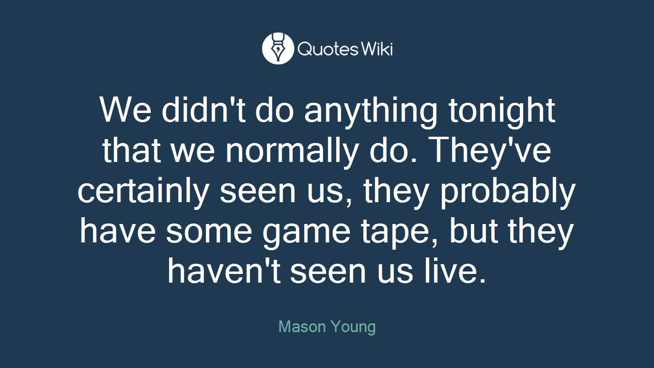 We didn't do anything tonight that we normally do. They've certainly seen us, they probably have some game tape, but they haven't seen us live.