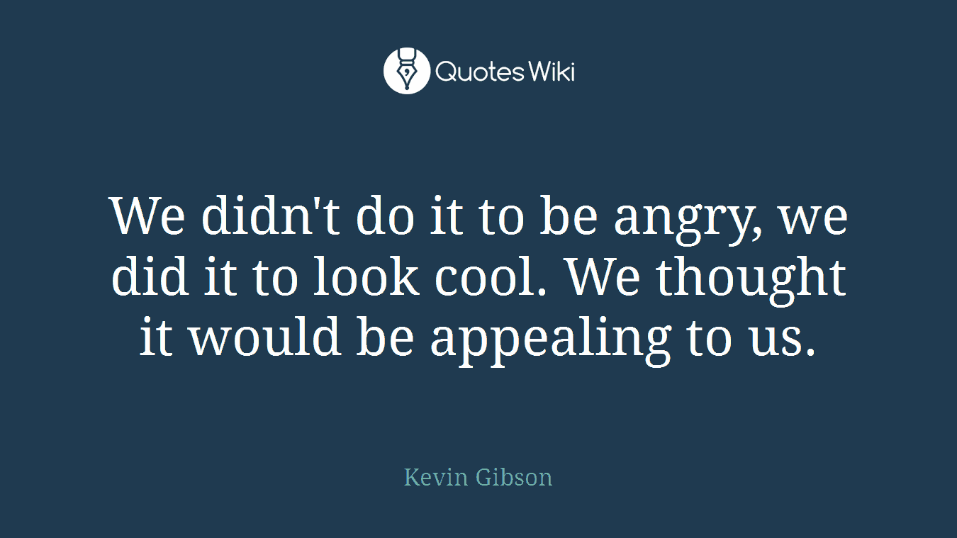 We didn't do it to be angry, we did it to look cool. We thought it would be appealing to us.
