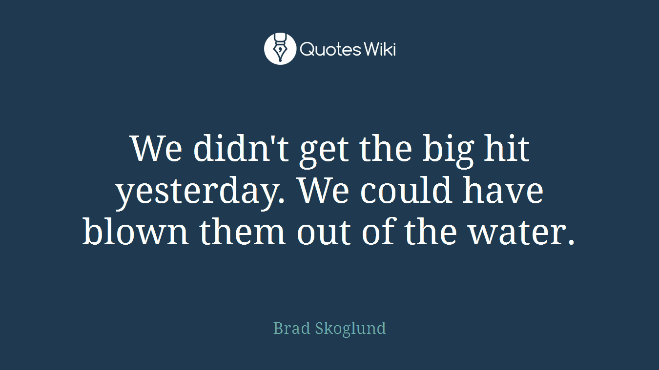We didn't get the big hit yesterday. We could have blown them out of the water.