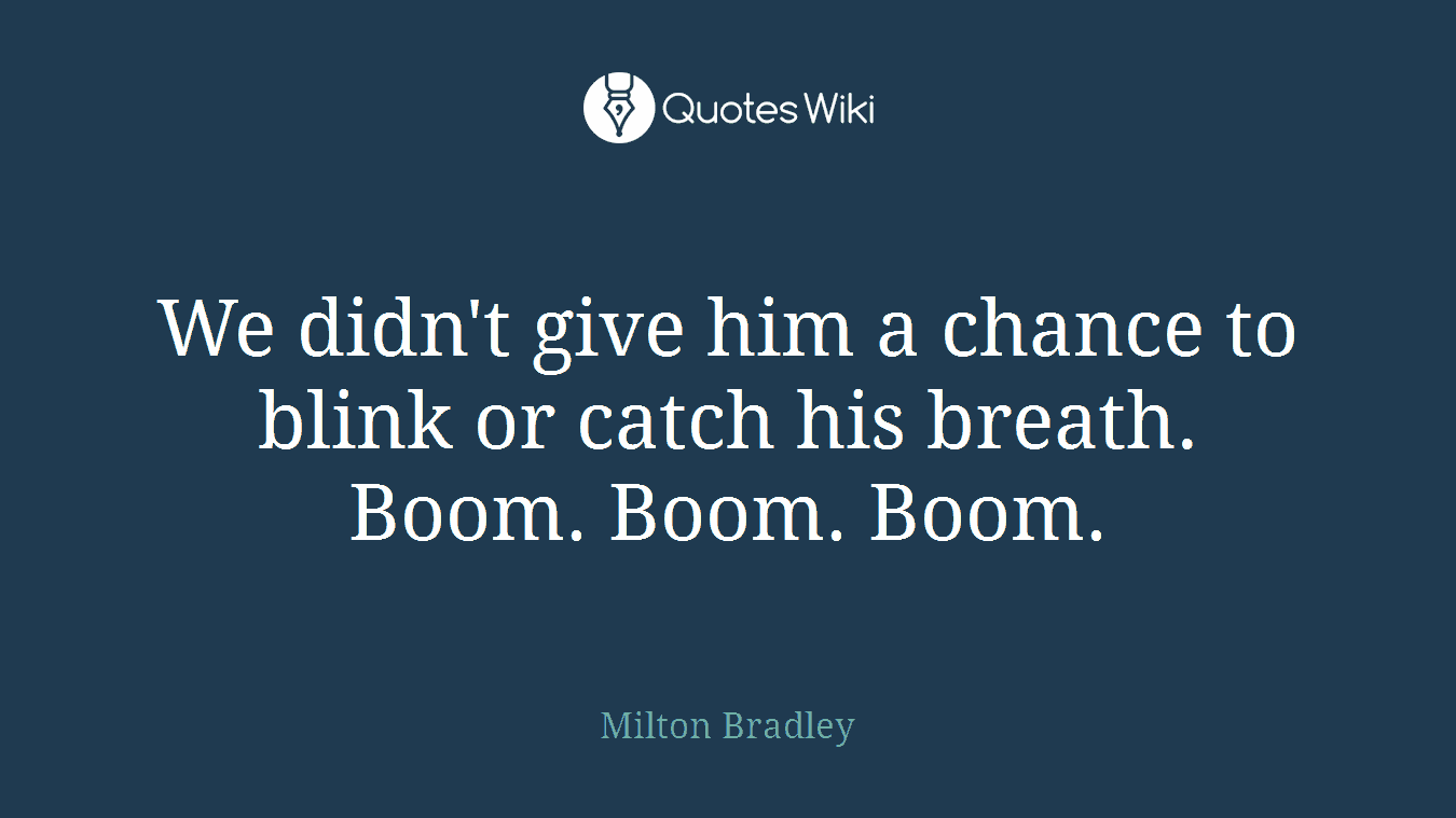 We didn't give him a chance to blink or catch his breath. Boom. Boom. Boom.