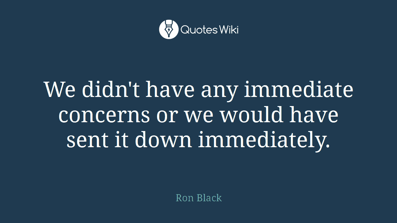 We didn't have any immediate concerns or we would have sent it down immediately.