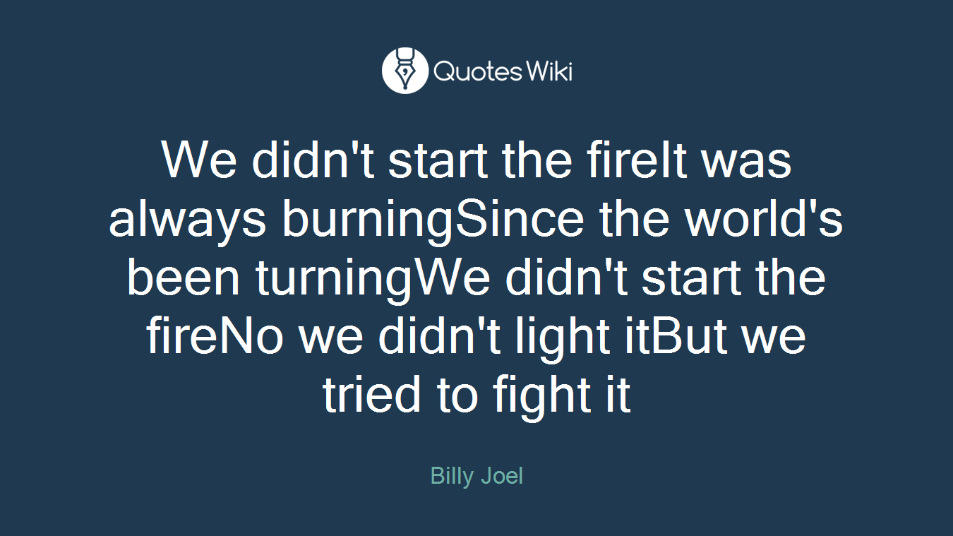 We didn't start the fireIt was always burningSince the world's been turningWe didn't start the fireNo we didn't light itBut we tried to fight it