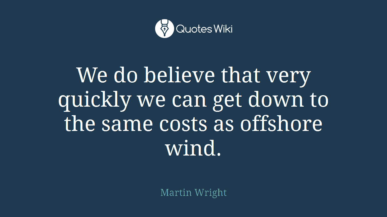 We do believe that very quickly we can get down to the same costs as offshore wind.
