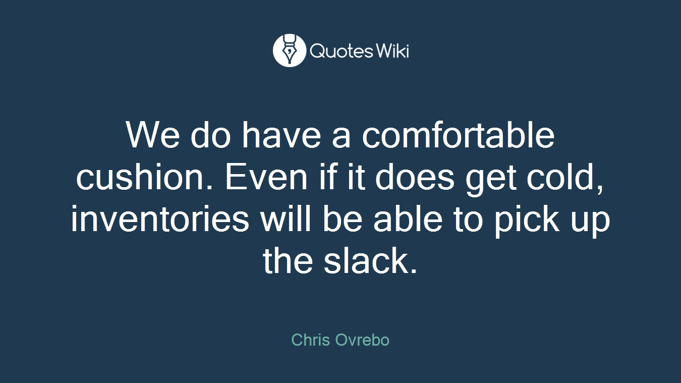 We do have a comfortable cushion. Even if it does get cold, inventories will be able to pick up the slack.