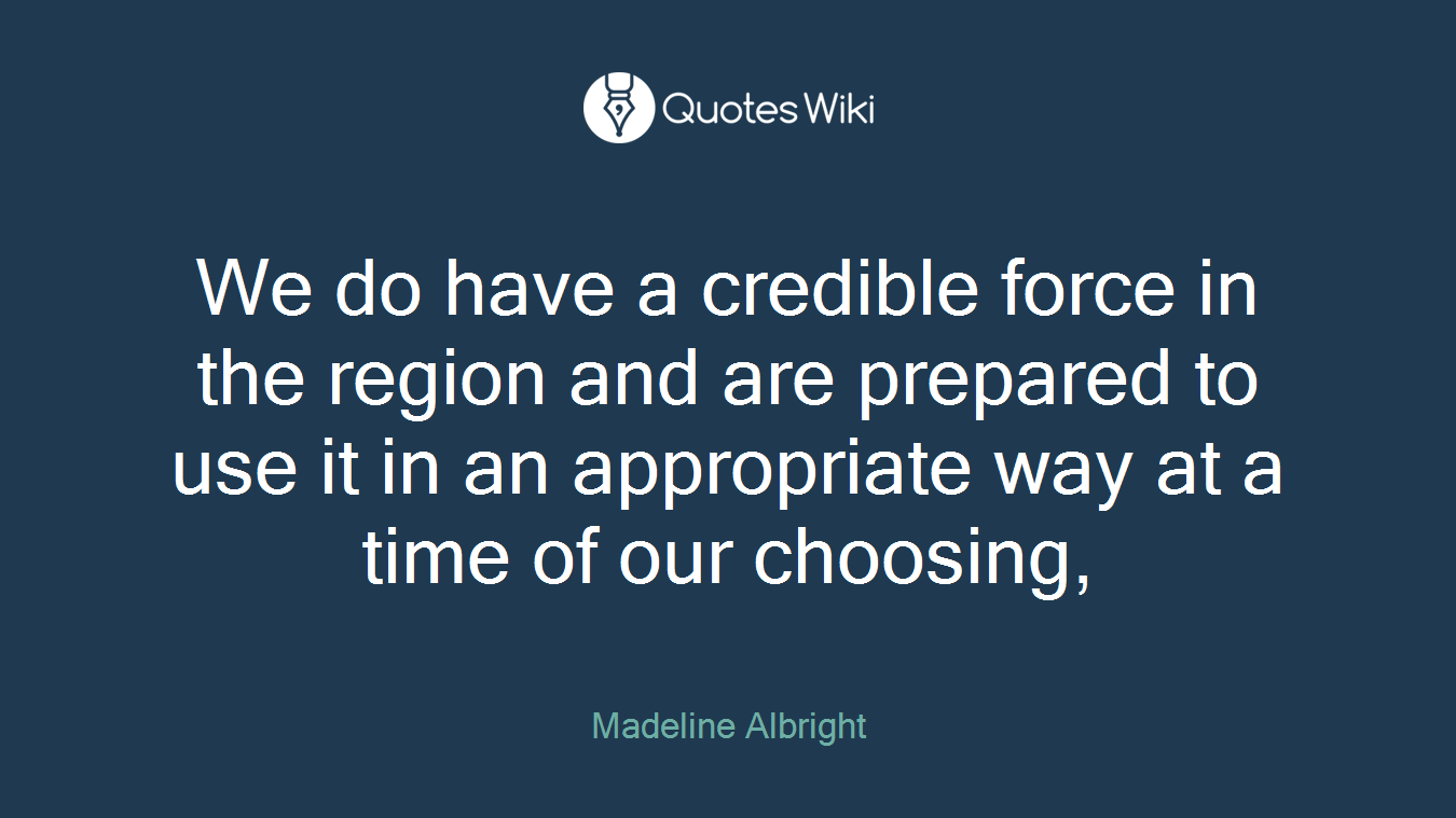We do have a credible force in the region and are prepared to use it in an appropriate way at a time of our choosing,