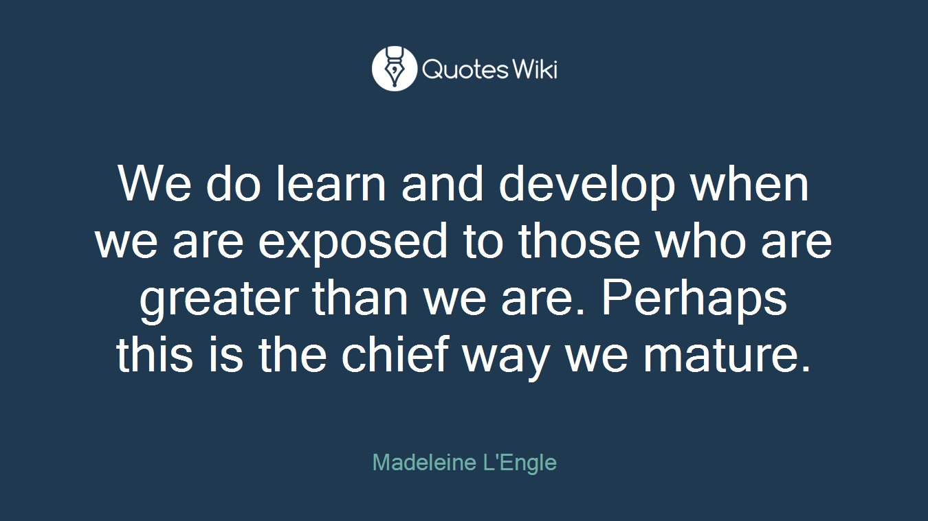 We do learn and develop when we are exposed to those who are greater than we are. Perhaps this is the chief way we mature.