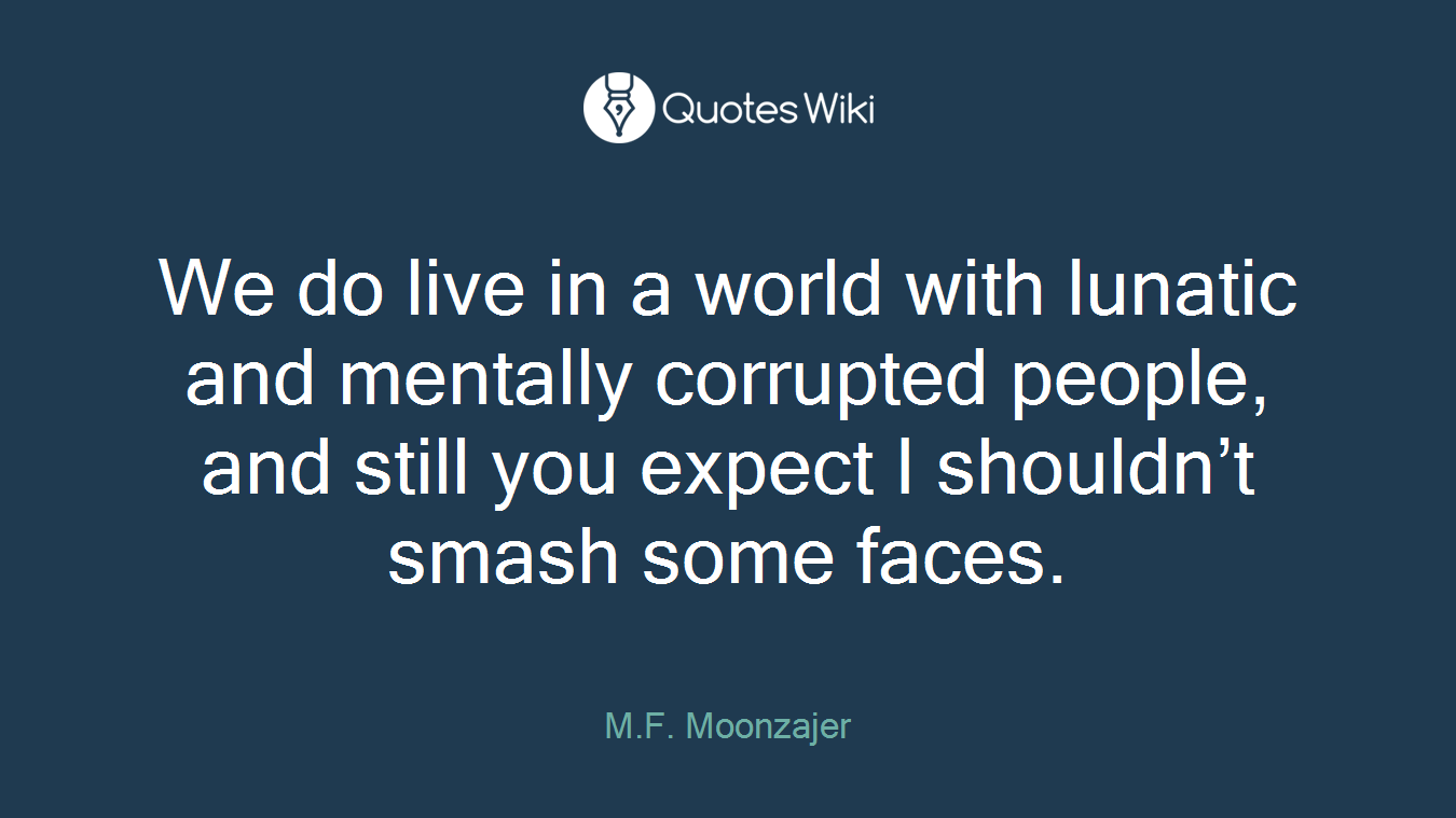 We do live in a world with lunatic and mentally corrupted people, and still you expect I shouldn’t smash some faces.