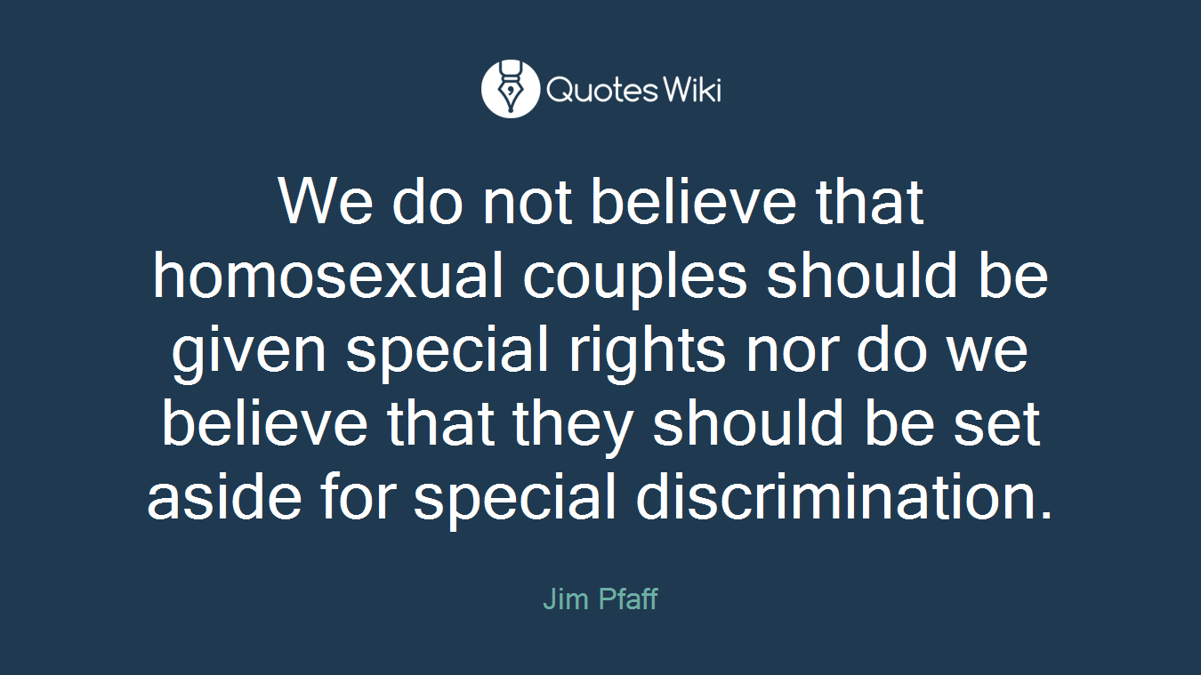 We do not believe that homosexual couples should be given special rights nor do we believe that they should be set aside for special discrimination.