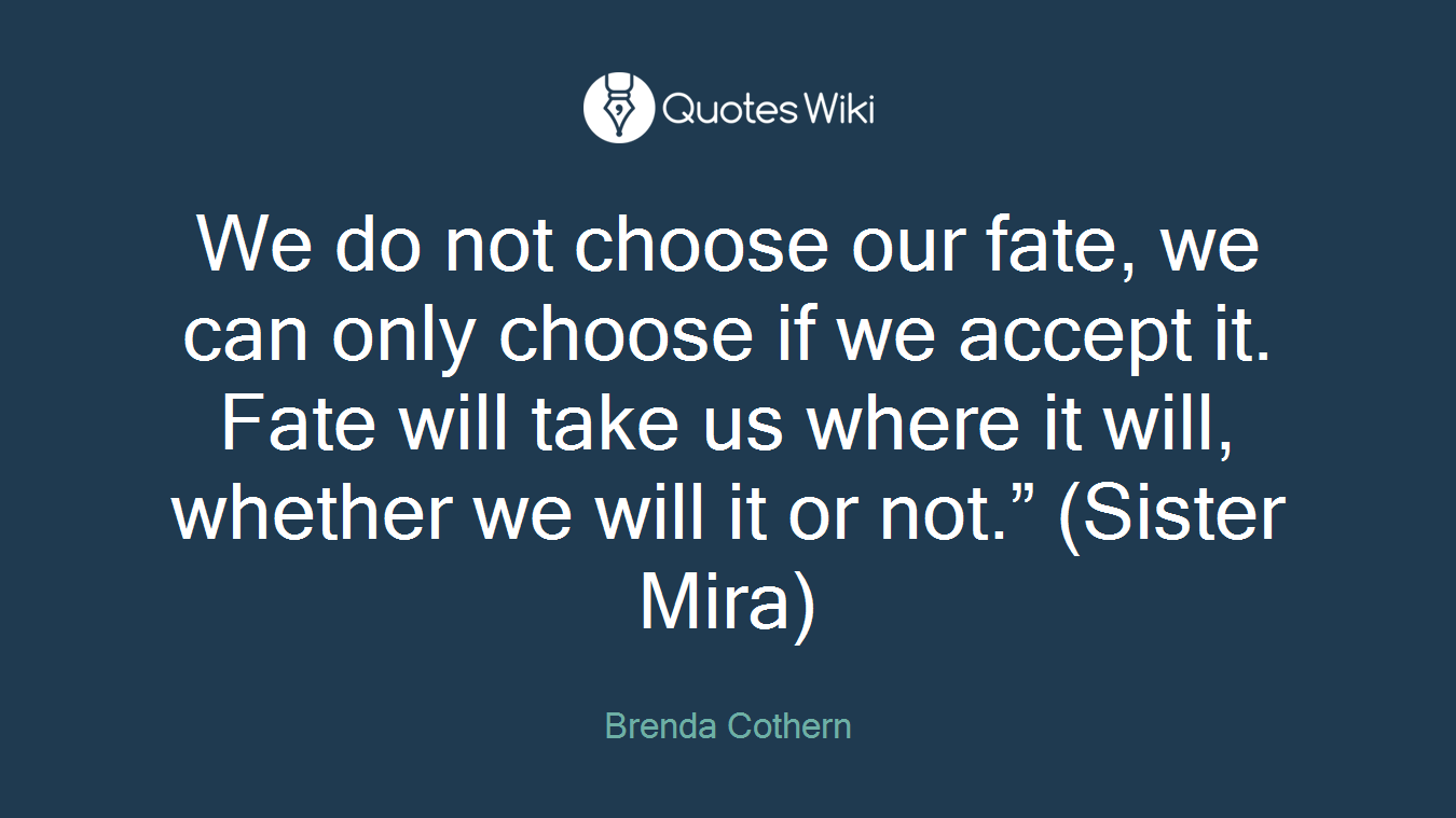We do not choose our fate, we can only choose if we accept it. Fate will take us where it will, whether we will it or not.” (Sister Mira)