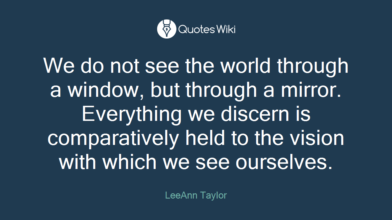 We do not see the world through a window, but through a mirror. Everything we discern is comparatively held to the vision with which we see ourselves.