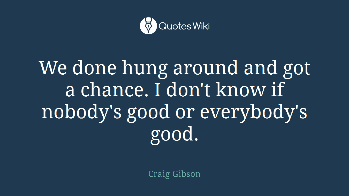 We done hung around and got a chance. I don't know if nobody's good or everybody's good.