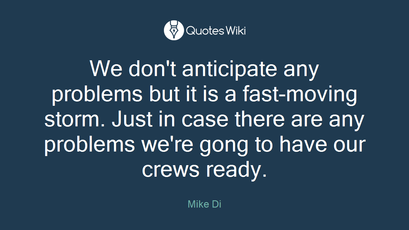 We don't anticipate any problems but it is a fast-moving storm. Just in case there are any problems we're gong to have our crews ready.