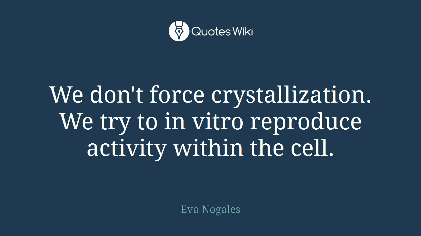 We don't force crystallization. We try to in vitro reproduce activity within the cell.