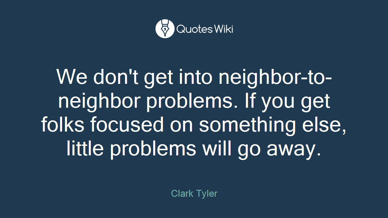 We don't get into neighbor-to-neighbor problems. If you get folks focused on something else, little problems will go away.