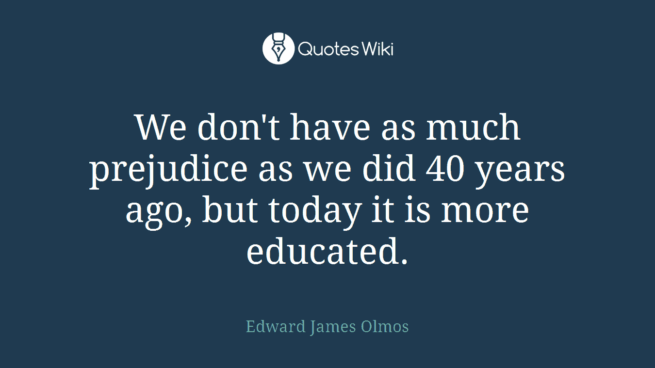 We don't have as much prejudice as we did 40 years ago, but today it is more educated.