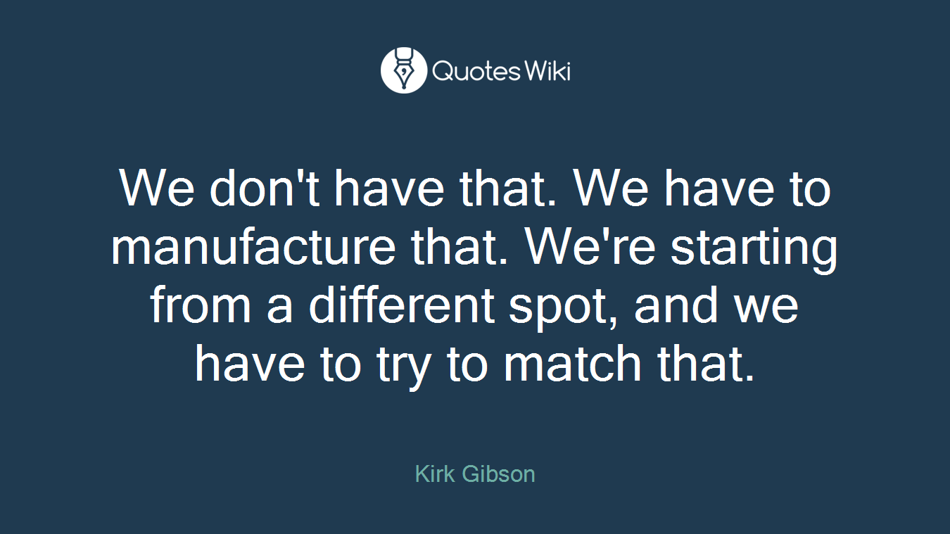 We don't have that. We have to manufacture that. We're starting from a different spot, and we have to try to match that.