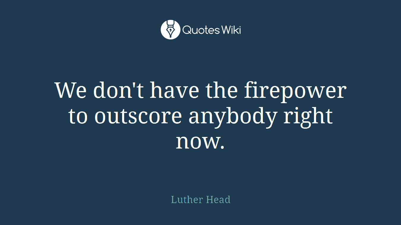 We don't have the firepower to outscore anybody right now.